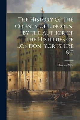 The History of the County of Lincoln. by the Author of the Histories of London, Yorkshire &C by Allen, Thomas