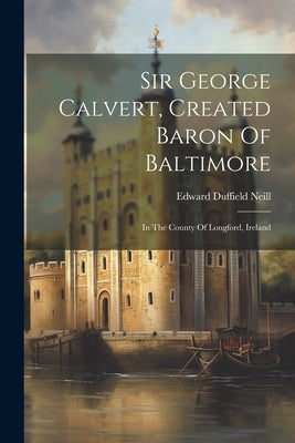 Sir George Calvert, Created Baron Of Baltimore: In The County Of Longford, Ireland by Neill, Edward Duffield