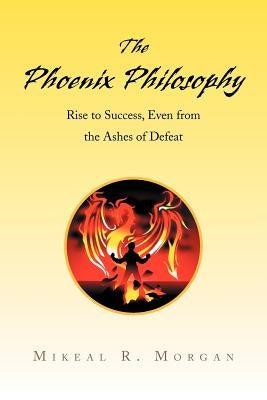 The Phoenix Philosophy: Rise to Success, Even from the Ashes of Defeat by Morgan, Mikeal R.