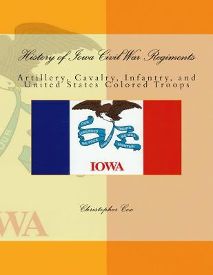 History of Iowa Civil War Regiments: Artillery, Cavalry, Infantry, and United States Colored Troops by Cox, Christopher