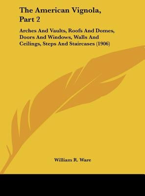 The American Vignola, Part 2: Arches And Vaults, Roofs And Domes, Doors And Windows, Walls And Ceilings, Steps And Staircases (1906) by Ware, William R.