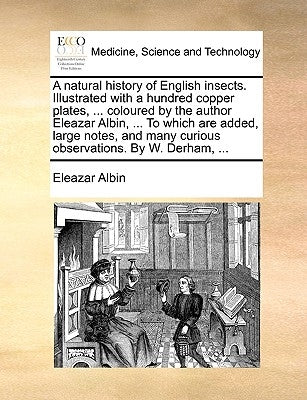 A Natural History of English Insects. Illustrated with a Hundred Copper Plates, ... Coloured by the Author Eleazar Albin, ... to Which Are Added, Larg by Albin, Eleazar