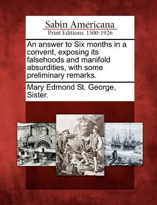 An Answer to Six Months in a Convent, Exposing Its Falsehoods and Manifold Absurdities, with Some Preliminary Remarks. by Mary Edmond St George, Sister