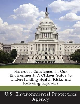 Hazardous Substances in Our Environment: A Citizen Guide to Understanding Health Risks and Reducing Exposure by U S Environmental Protection Agency