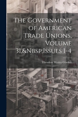 The Government of American Trade Unions, Volume 31, Issues 1-4 by Glocker, Theodore Wesley