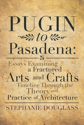 Pugin to Pasadena: Essays Examining a Fractured Arts and Crafts Timeline Through the Theory and Practice of Architecture: Essays Examining a Fractured by Douglass, Stephanie