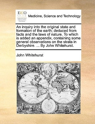 An Inquiry Into the Original State and Formation of the Earth; Deduced from Facts and the Laws of Nature. to Which Is Added an Appendix, Containing So by Whitehurst, John