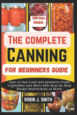 The Complete Canning for Beginners Guide: How to Can Food and preserve Fruits, Vegetables and More with Step-by-Step Recipe Instructions at Home by Smith, Robin J.