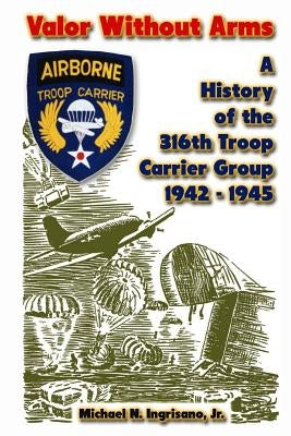 Valor Without Arms: A History of the 316th Troop Carrier Group 1942-1945 by Ingrisano, Michael N., Jr.