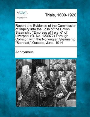 Report and Evidence of the Commission of Inquiry into the Loss of the British Steamship "Empress of Ireland" of Liverpool (O. No. 123972) Through Coll by Anonymous