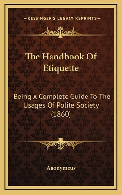 The Handbook Of Etiquette: Being A Complete Guide To The Usages Of Polite Society (1860) by Anonymous