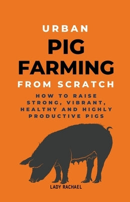 Urban Pig Farming From Scratch: How To Raise Strong, Vibrant, Healthy, And Highly Productive Pigs by Rachael, Lady