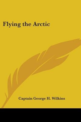 Flying the Arctic by Wilkins, Captain George H.