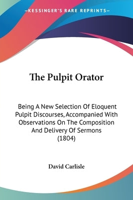 The Pulpit Orator: Being A New Selection Of Eloquent Pulpit Discourses, Accompanied With Observations On The Composition And Delivery Of Sermons (1804 by David Carlisle