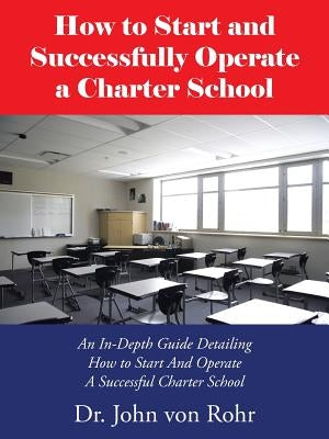 How to Start and Successfully Operate a Charter School: An In-Depth Guide Detailing How to Start And Operate A Successful Charter School by Von Rohr, John