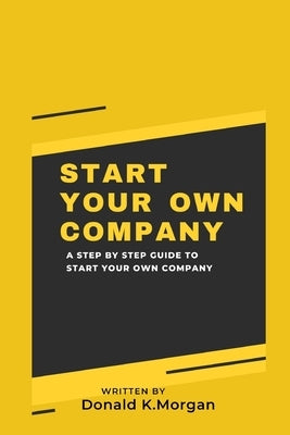 Start Your Own Company: A Step by Step Guide to Start Your Own Company by K. Morgan, Donald