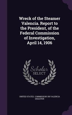 Wreck of the Steamer Valencia. Report to the President, of the Federal Commission of Investigation, April 14, 1906 by United States Commission on Valencia Di