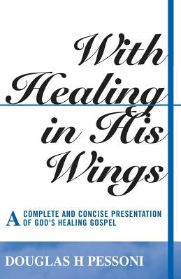 With Healing in His Wings: A Complete and Concise Presentation of God's Healing Gospel by Pessoni, Douglas H.