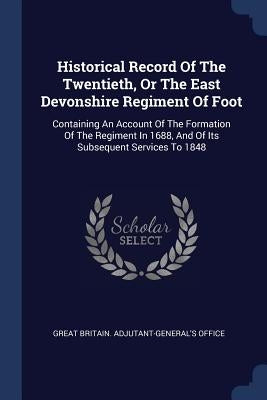 Historical Record Of The Twentieth, Or The East Devonshire Regiment Of Foot: Containing An Account Of The Formation Of The Regiment In 1688, And Of It by Great Britain Adjutant-General's Office
