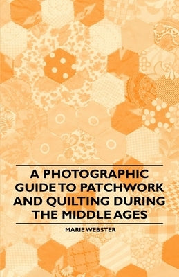 A Photographic Guide to Patchwork and Quilting During the Middle Ages by Webster, Marie
