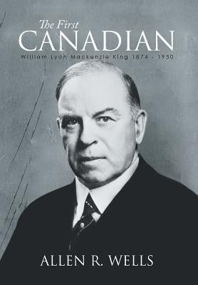 The First Canadian: William Lyon Mackenzie King 1874 - 1950 by Wells, Allen R.