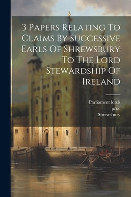 3 Papers Relating To Claims By Successive Earls Of Shrewsbury To The Lord Stewardship Of Ireland by Lords, Parliament