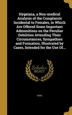 Hygeiana, a Non-medical Analysis of the Complaints Incidental to Females, in Which Are Offered Some Important Admonitions on the Peculiar Debilities A by Goss