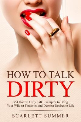 How to Talk Dirty: 354 Hottest Dirty Talk Examples to Bring Your Wildest Fantasies and Deepest Desires to Life by Summer, Scarlett