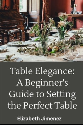 Table Elegance 101: A Beginner's Guide to Setting the Perfect Table by Jimenez, Elizabeth
