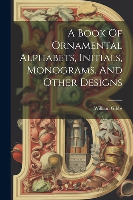 A Book Of Ornamental Alphabets, Initials, Monograms, And Other Designs by Gibbs, William
