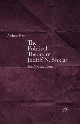 The Political Theory of Judith N. Shklar: Exile from Exile by Hess, A.