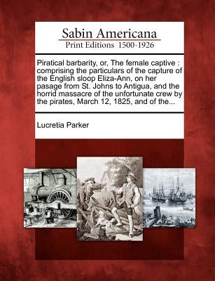 Piratical Barbarity, Or, the Female Captive: Comprising the Particulars of the Capture of the English Sloop Eliza-Ann, on Her Pasage from St. Johns to by Parker, Lucretia