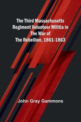 The Third Massachusetts Regiment Volunteer Militia in the War of the Rebellion, 1861-1863 by Gammons, John Gray
