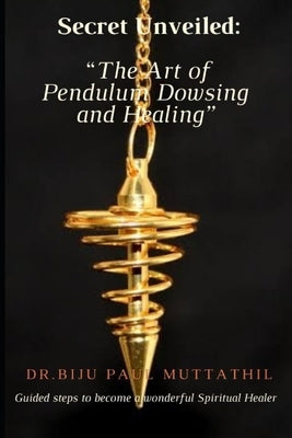 "Secret Unveiled: The Art of Pendulum Dowsing and Healing" Guided steps to become a wonderful Spiritual Healer Vol.1 by Muttathil, Dr Biju Paul