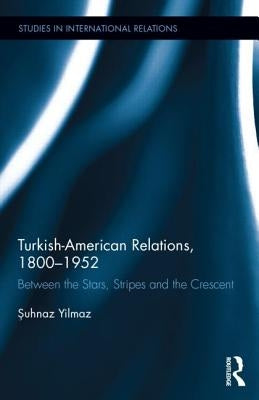 Turkish-American Relations, 1800-1952: Between the Stars, Stripes and the Crescent by Yilmaz, Şuhnaz