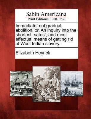 Immediate, Not Gradual Abolition, Or, an Inquiry Into the Shortest, Safest, and Most Effectual Means of Getting Rid of West Indian Slavery. by Heyrick, Elizabeth