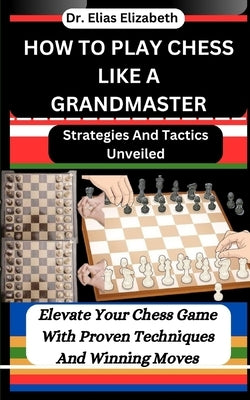 How to Play Chess Like a Grandmaster: Strategies And Tactics Unveiled: Elevate Your Chess Game With Proven Techniques And Winning Moves by Elizabeth, Elias