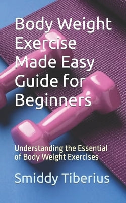 Body Weight Exercise Made Easy Guide for Beginners: Understanding the Essential of Body Weight Exercises by Tiberius, Smiddy