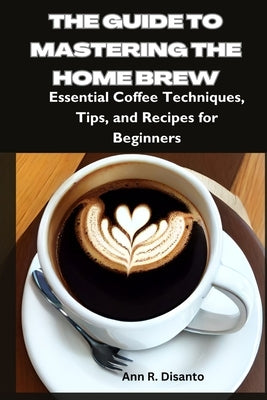 The Guide to Mastering the Home Brew: Essential Coffee Techniques, Tips, and Recipes for Beginners by Disanto, Ann R.
