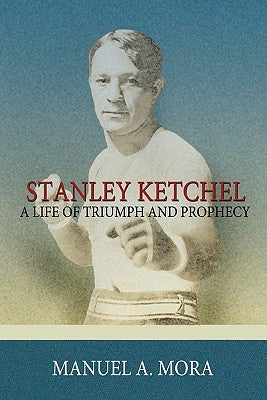 Stanley Ketchel: A Life of Triumph and Prophecy by Mora, Manuel A.