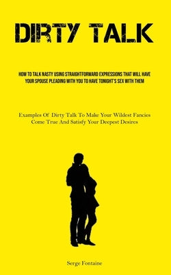 Dirty Talk: How To Talk Nasty Using Straightforward Expressions That Will Have Your Spouse Pleading With You To Have Tonight's Sex by Fontaine, Serge