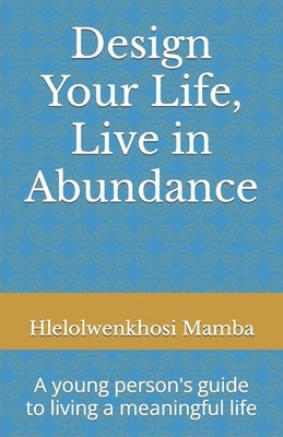Design Your Life, Live in Abundance: A young person's guide to living a meaningful life by Mamba, Hlelolwenkhosi