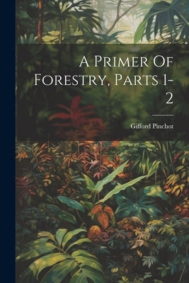 A Primer Of Forestry, Parts 1-2 by Pinchot, Gifford