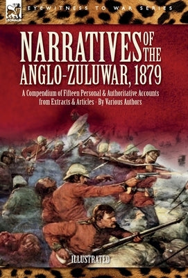 Narratives of the Anglo-Zulu War, 1879: A Compendium of Fifteen Personal and Authoritative Accounts from Extracts and Articles by Authors, Various