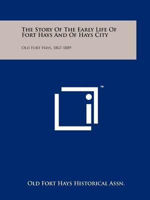 The Story of the Early Life of Fort Hays and of Hays City: Old Fort Hays, 1867-1889 by Old Fort Hays Historical Assn