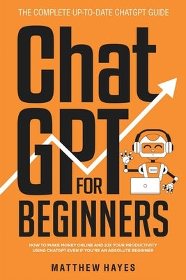 ChatGPT for Beginners: How to Make Money Online and 10x Your Productivity Using ChatGPT Even if You're an Absolute Beginner (The Complete Up- by Hayes, Matthew