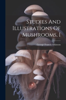 Studies And Illustrations Of Mushrooms, I by Atkinson, George Francis