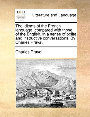 The Idioms of the French Language, Compared with Those of the English, in a Series of Polite and Instructive Conversations. by Charles Praval. by Praval, Charles