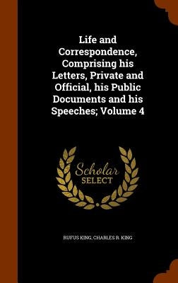Life and Correspondence, Comprising his Letters, Private and Official, his Public Documents and his Speeches; Volume 4 by King, Rufus