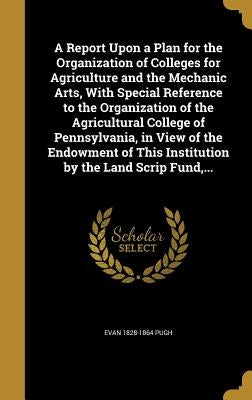 A Report Upon a Plan for the Organization of Colleges for Agriculture and the Mechanic Arts, With Special Reference to the Organization of the Agricul by Pugh, Evan 1828-1864